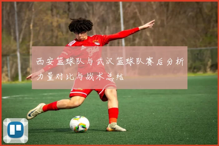 西安篮球队与武汉篮球队赛后分析力量对比与战术总结