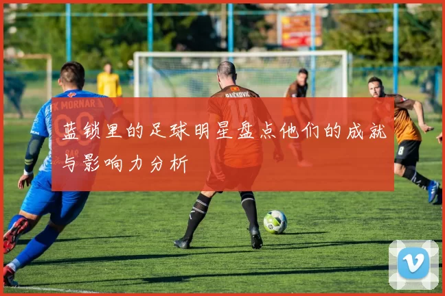 蓝锁里的足球明星盘点他们的成就与影响力分析