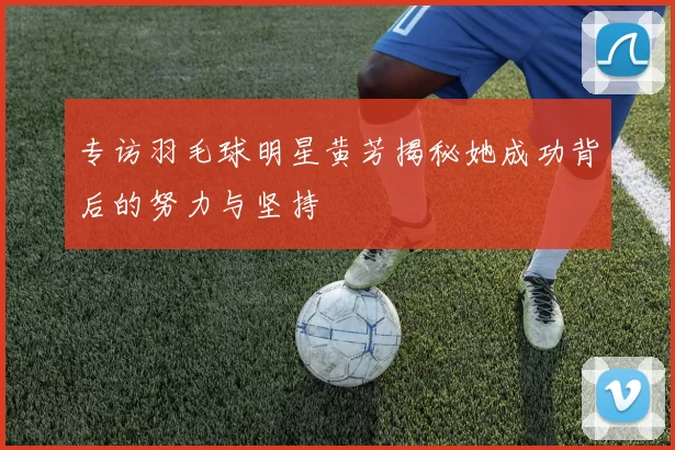 专访羽毛球明星黄芳揭秘她成功背后的努力与坚持