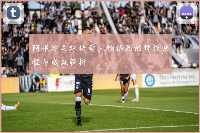 阿根廷足球传奇人物梅西的辉煌历程与成就解析