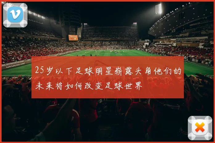 25岁以下足球明星崭露头角他们的未来将如何改变足球世界