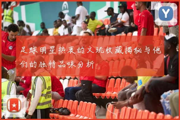 足球明星热衷的文玩收藏揭秘与他们的独特品味分析