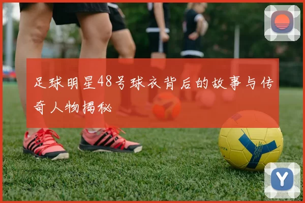 足球明星48号球衣背后的故事与传奇人物揭秘