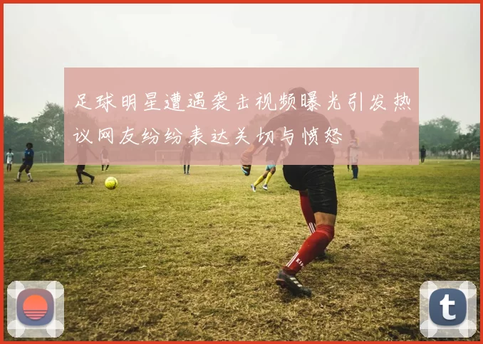 足球明星遭遇袭击视频曝光引发热议网友纷纷表达关切与愤怒