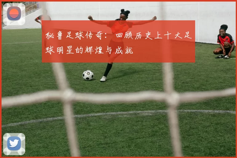秘鲁足球传奇：回顾历史上十大足球明星的辉煌与成就