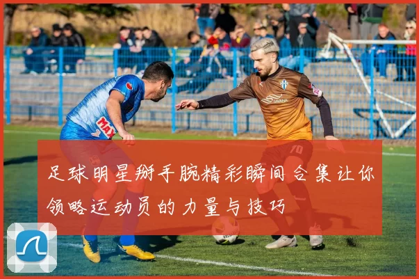 足球明星掰手腕精彩瞬间合集让你领略运动员的力量与技巧