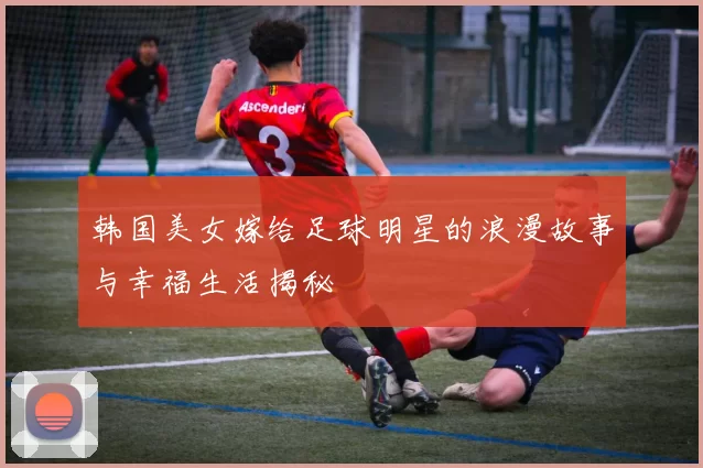 韩国美女嫁给足球明星的浪漫故事与幸福生活揭秘