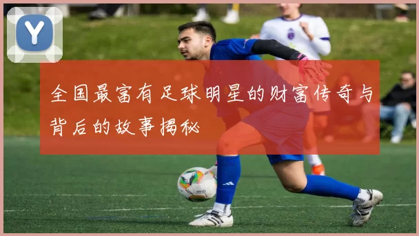 全国最富有足球明星的财富传奇与背后的故事揭秘