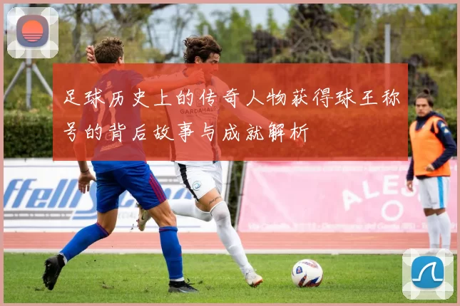 足球历史上的传奇人物获得球王称号的背后故事与成就解析