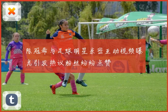 陈冠希与足球明星亲密互动视频曝光引发热议粉丝纷纷点赞