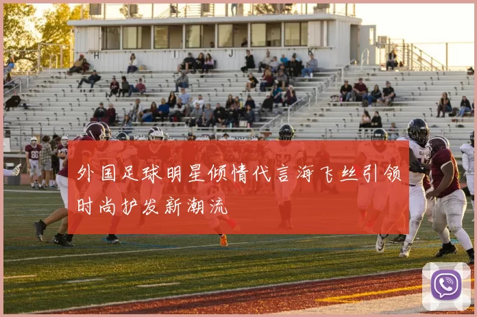 外国足球明星倾情代言海飞丝引领时尚护发新潮流