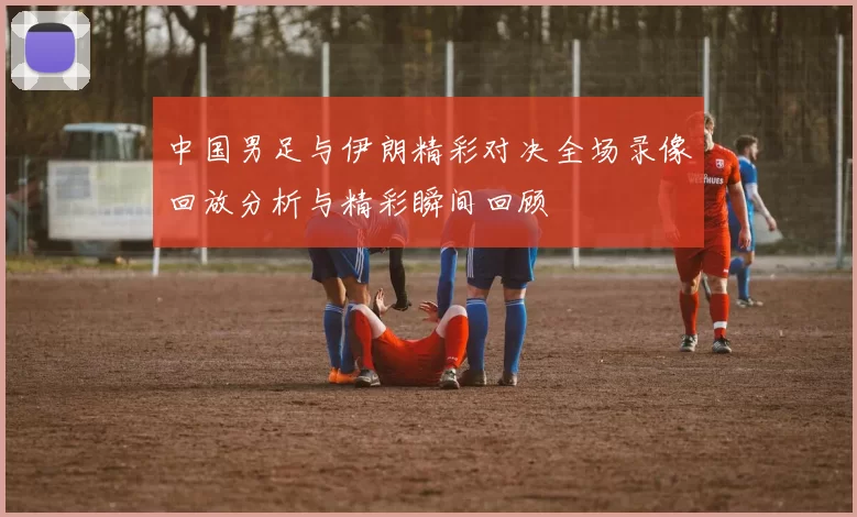 中国男足与伊朗精彩对决全场录像回放分析与精彩瞬间回顾
