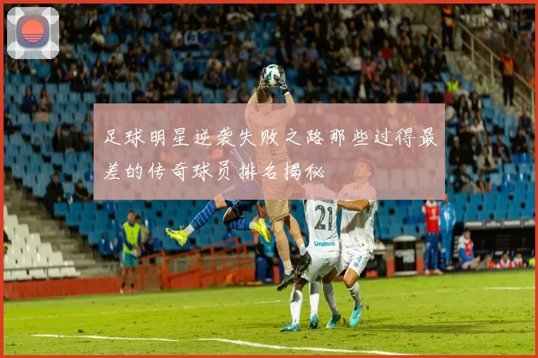 足球明星逆袭失败之路那些过得最差的传奇球员排名揭秘