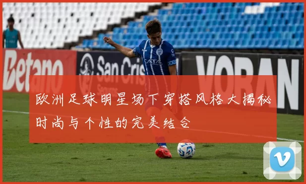 欧洲足球明星场下穿搭风格大揭秘时尚与个性的完美结合