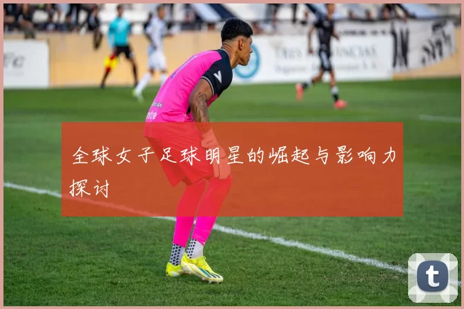 全球女子足球明星的崛起与影响力探讨
