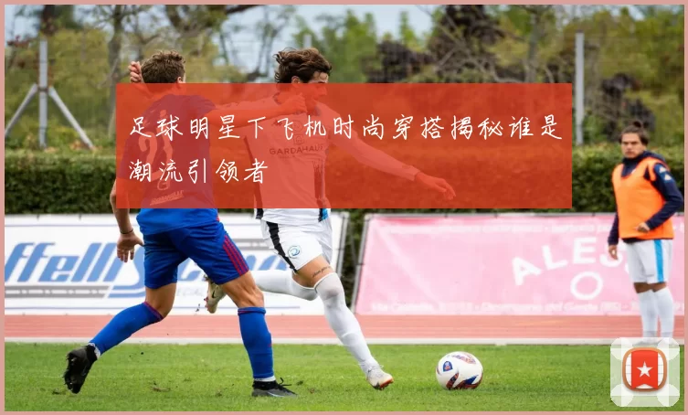 足球明星下飞机时尚穿搭揭秘谁是潮流引领者