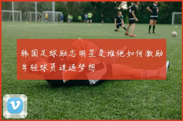 韩国足球励志明星是谁他如何激励年轻球员追逐梦想