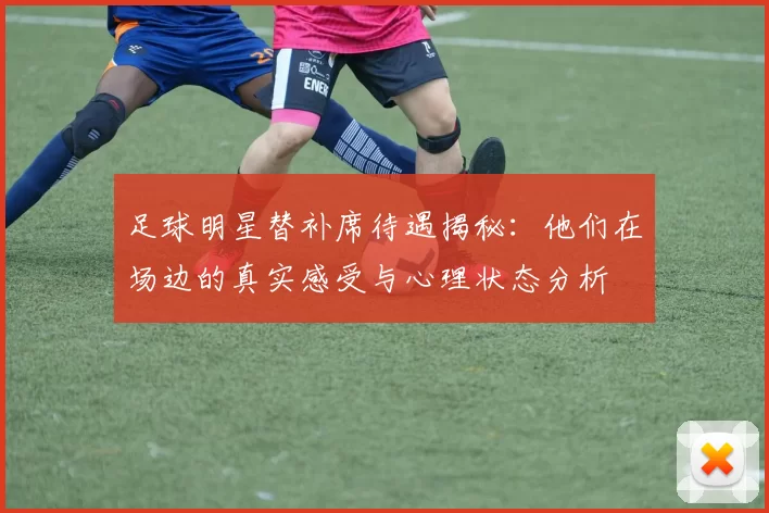 足球明星替补席待遇揭秘：他们在场边的真实感受与心理状态分析