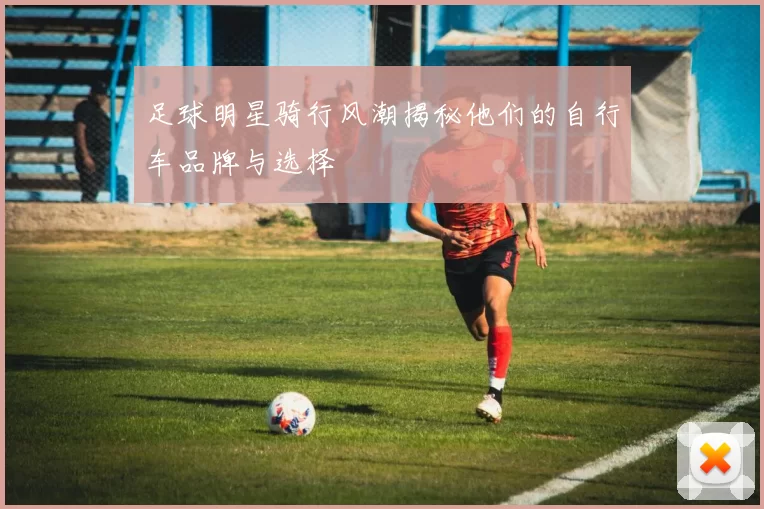 足球明星骑行风潮揭秘他们的自行车品牌与选择