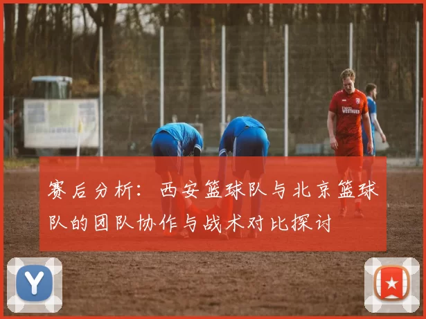 赛后分析：西安篮球队与北京篮球队的团队协作与战术对比探讨