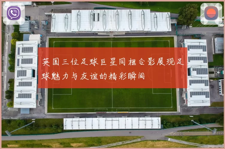 英国三位足球巨星同框合影展现足球魅力与友谊的精彩瞬间
