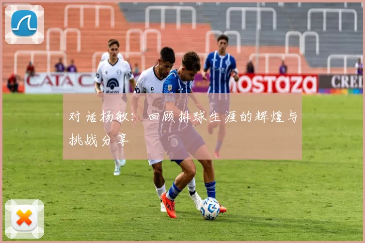 对话杨敏：回顾排球生涯的辉煌与挑战分享