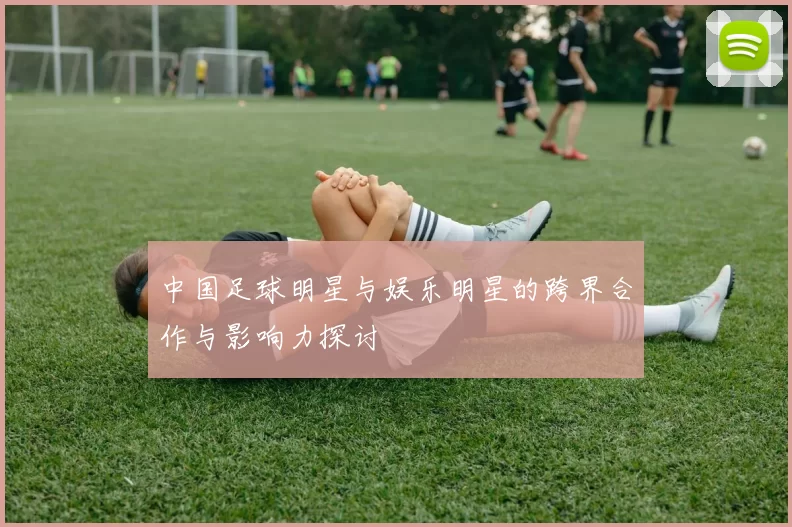 中国足球明星与娱乐明星的跨界合作与影响力探讨