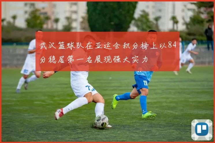 武汉篮球队在亚运会积分榜上以84分稳居第一名展现强大实力