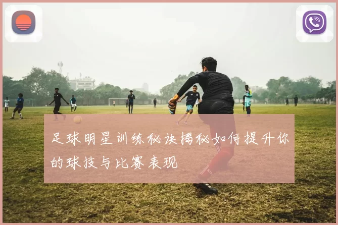 足球明星训练秘诀揭秘如何提升你的球技与比赛表现