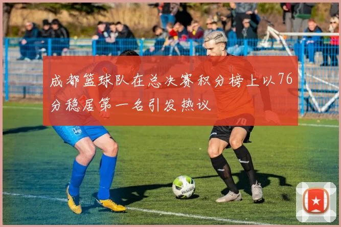 成都篮球队在总决赛积分榜上以76分稳居第一名引发热议