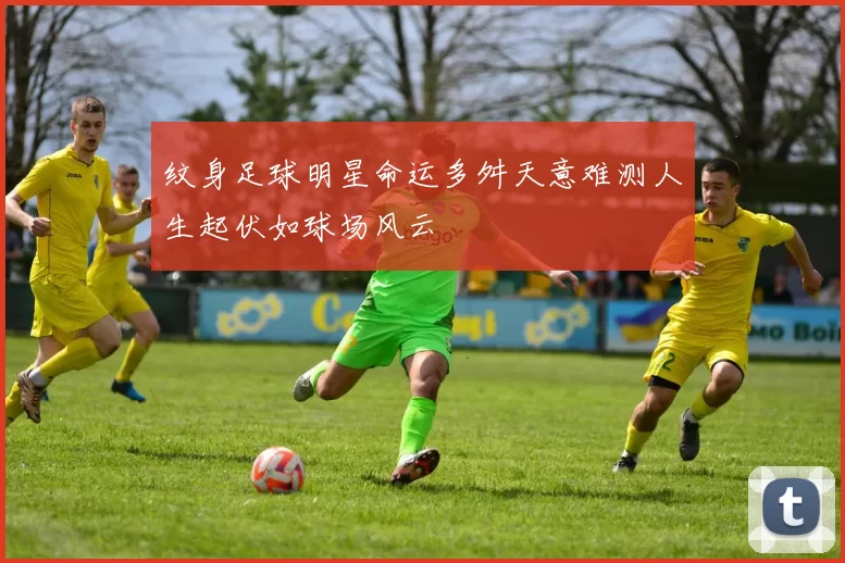 纹身足球明星命运多舛天意难测人生起伏如球场风云