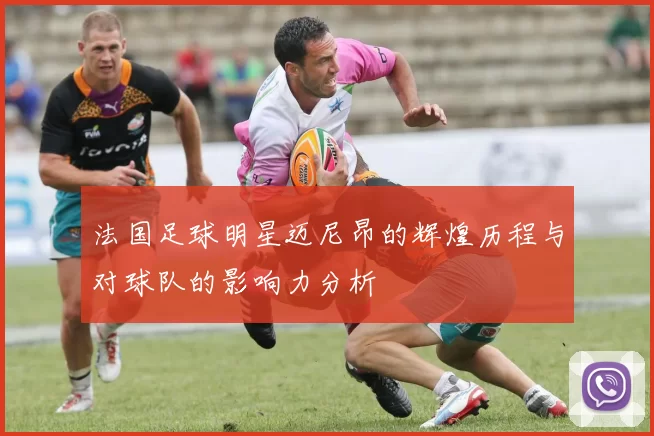 法国足球明星迈尼昂的辉煌历程与对球队的影响力分析