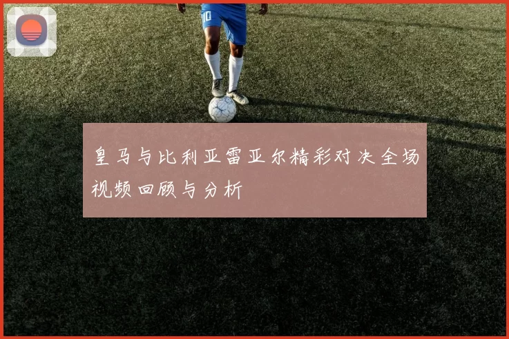 皇马与比利亚雷亚尔精彩对决全场视频回顾与分析