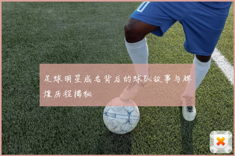 足球明星成名背后的球队故事与辉煌历程揭秘
