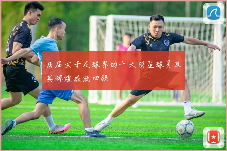 历届女子足球界的十大明星球员及其辉煌成就回顾