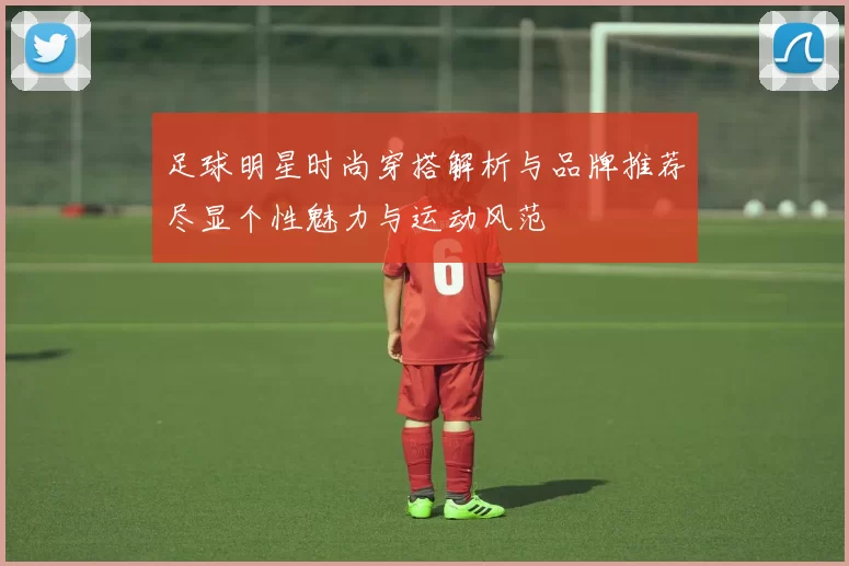 足球明星时尚穿搭解析与品牌推荐尽显个性魅力与运动风范