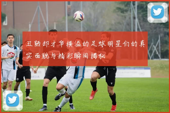丑陋却才华横溢的足球明星们的真实面貌与精彩瞬间揭秘
