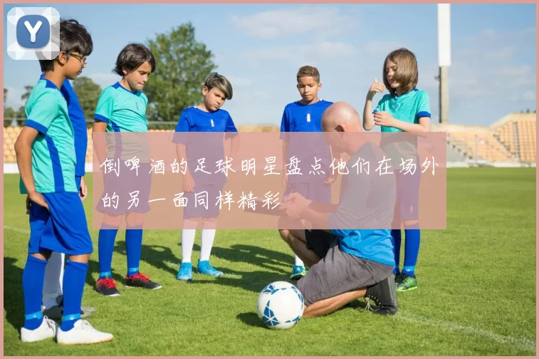 倒啤酒的足球明星盘点他们在场外的另一面同样精彩