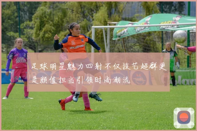 足球明星魅力四射不仅技艺超群更是颜值担当引领时尚潮流