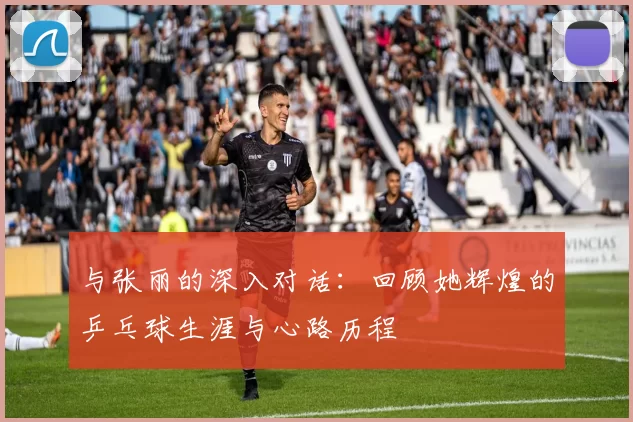 与张丽的深入对话：回顾她辉煌的乒乓球生涯与心路历程