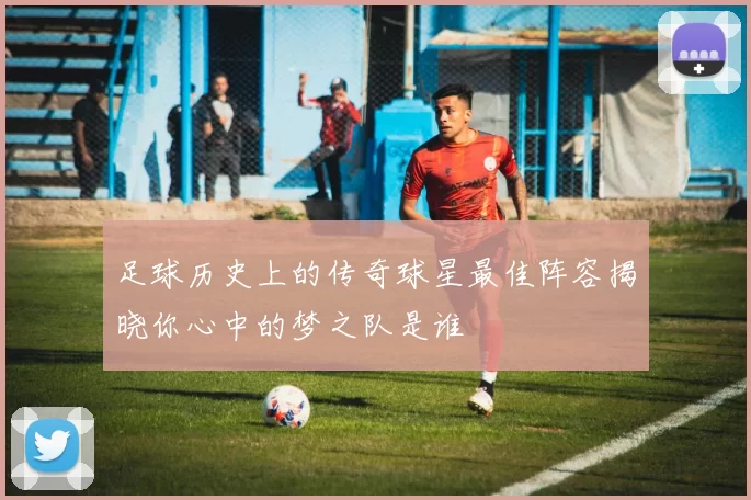 足球历史上的传奇球星最佳阵容揭晓你心中的梦之队是谁