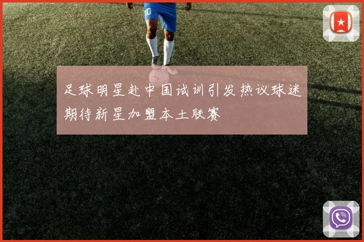 足球明星赴中国试训引发热议球迷期待新星加盟本土联赛