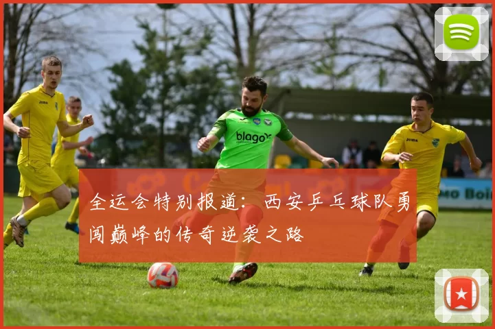 全运会特别报道：西安乒乓球队勇闯巅峰的传奇逆袭之路