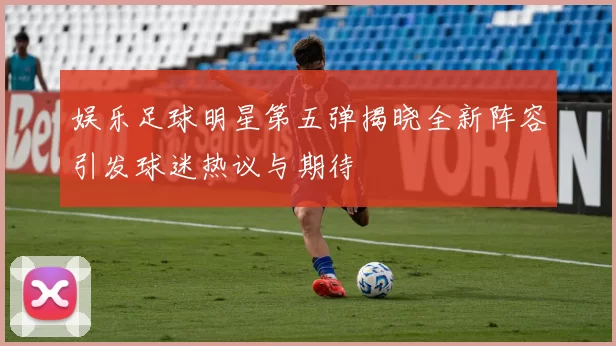 娱乐足球明星第五弹揭晓全新阵容引发球迷热议与期待