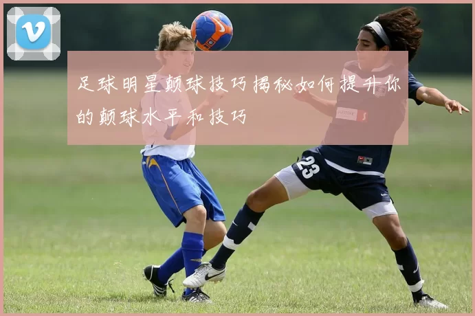 足球明星颠球技巧揭秘如何提升你的颠球水平和技巧