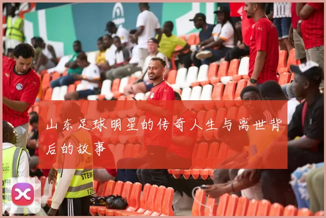 山东足球明星的传奇人生与离世背后的故事