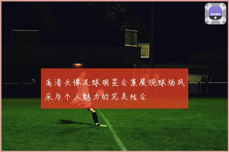 高清头像足球明星合集展现球场风采与个人魅力的完美结合