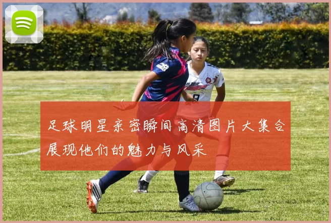 足球明星亲密瞬间高清图片大集合展现他们的魅力与风采