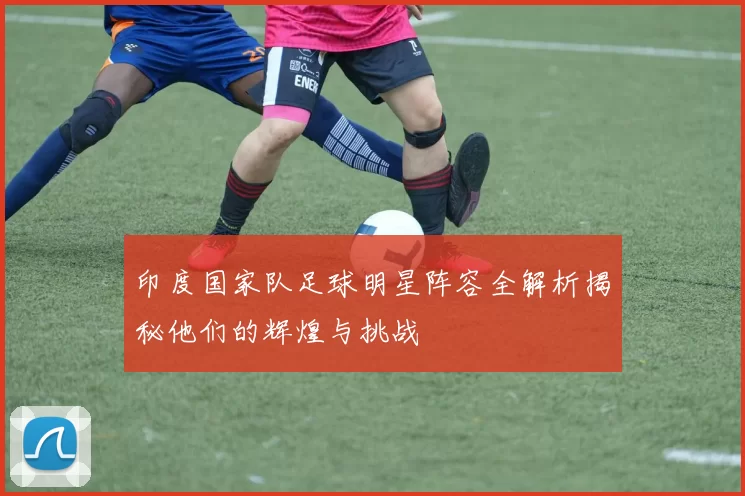 印度国家队足球明星阵容全解析揭秘他们的辉煌与挑战