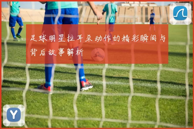 足球明星拉耳朵动作的精彩瞬间与背后故事解析
